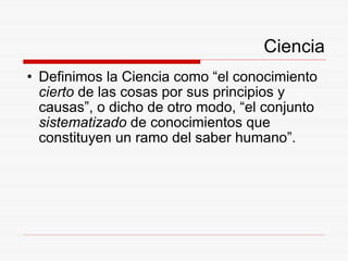 Ciencia Definimos la Ciencia como “el conocimiento  cierto  de las cosas por sus principios y causas”, o dicho de otro modo, “el conjunto  sistematizado  de conocimientos que constituyen un ramo del saber humano”. 