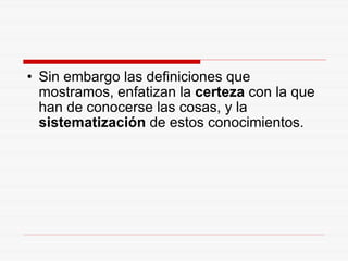 Sin embargo las definiciones que mostramos, enfatizan la  certeza  con la que han de conocerse las cosas, y la  sistematización  de estos conocimientos. 