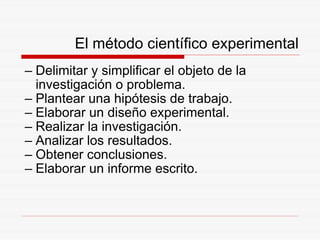 El método científico experimental Delimitar y simplificar el objeto de la investigación o problema. Plantear una hipótesis de trabajo. Elaborar un diseño experimental. Realizar la investigación. Analizar los resultados. Obtener conclusiones. Elaborar un informe escrito. 