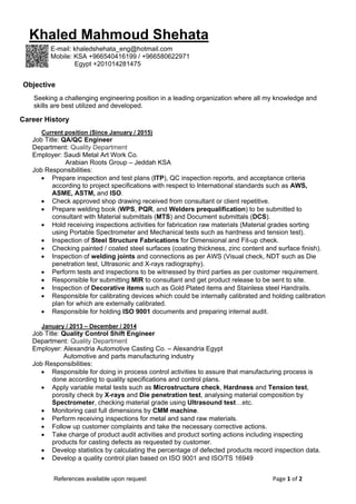 Page 1 of 2  References available upon request 
Career History
Current position (Since January / 2015)
Job Title: QA/QC Engineer
Department: Quality Department
Employer: Saudi Metal Art Work Co.
Arabian Roots Group – Jeddah KSA
Job Responsibilities:
 Prepare inspection and test plans (ITP), QC inspection reports, and acceptance criteria
according to project specifications with respect to International standards such as AWS,
ASME, ASTM, and ISO.
 Check approved shop drawing received from consultant or client repetitive.
 Prepare welding book (WPS, PQR, and Welders prequalification) to be submitted to
consultant with Material submittals (MTS) and Document submittals (DCS).
 Hold receiving inspections activities for fabrication raw materials (Material grades sorting
using Portable Spectrometer and Mechanical tests such as hardness and tension test).
 Inspection of Steel Structure Fabrications for Dimensional and Fit-up check.
 Checking painted / coated steel surfaces (coating thickness, zinc content and surface finish).
 Inspection of welding joints and connections as per AWS (Visual check, NDT such as Die
penetration test, Ultrasonic and X-rays radiography).
 Perform tests and inspections to be witnessed by third parties as per customer requirement.
 Responsible for submitting MIR to consultant and get product release to be sent to site.
 Inspection of Decorative items such as Gold Plated items and Stainless steel Handrails.
 Responsible for calibrating devices which could be internally calibrated and holding calibration
plan for which are externally calibrated.
 Responsible for holding ISO 9001 documents and preparing internal audit.
January / 2013 – December / 2014
Job Title: Quality Control Shift Engineer
Department: Quality Department
Employer: Alexandria Automotive Casting Co. – Alexandria Egypt
Automotive and parts manufacturing industry
Job Responsibilities:
 Responsible for doing in process control activities to assure that manufacturing process is
done according to quality specifications and control plans.
 Apply variable metal tests such as Microstructure check, Hardness and Tension test,
porosity check by X-rays and Die penetration test, analysing material composition by
Spectrometer, checking material grade using Ultrasound test…etc.
 Monitoring cast full dimensions by CMM machine.
 Perform receiving inspections for metal and sand raw materials.
 Follow up customer complaints and take the necessary corrective actions.
 Take charge of product audit activities and product sorting actions including inspecting
products for casting defects as requested by customer.
 Develop statistics by calculating the percentage of defected products record inspection data.
 Develop a quality control plan based on ISO 9001 and ISO/TS 16949
Khaled Mahmoud Shehata
E-mail: khaledshehata_eng@hotmail.com
Mobile: KSA +966540416199 / +966580622971
Egypt +201014281475
Objective
Seeking a challenging engineering position in a leading organization where all my knowledge and
skills are best utilized and developed.
 
