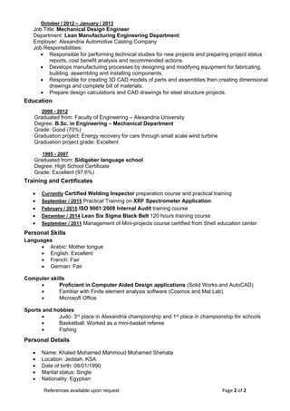 Page 2 of 2  References available upon request 
 
 
                
Personal Details
 Name: Khaled Mohamed Mahmoud Mohamed Shehata
 Location: Jeddah, KSA
 Date of birth: 08/01/1990
 Marital status: Single
 Nationality: Egyptian
Training and Certificates
 Currently Certified Welding Inspector preparation course and practical training
 September / 2015 Practical Training on XRF Spectrometer Application
 February / 2015 ISO 9001:2008 Internal Audit training course
 December / 2014 Lean Six Sigma Black Belt 120 hours training course
 September / 2011 Management of Mini-projects course certified from Shell education center
October / 2012 – January / 2013
Job Title: Mechanical Design Engineer
Department: Lean Manufacturing Engineering Department
Employer: Alexandria Automotive Casting Company
Job Responsibilities:
 Responsible for performing technical studies for new projects and preparing project status
reports, cost benefit analysis and recommended actions.
 Develops manufacturing processes by designing and modifying equipment for fabricating,
building, assembling and installing components.
 Responsible for creating 3D CAD models of parts and assemblies then creating dimensional
drawings and complete bill of materials.
 Prepare design calculations and CAD drawings for steel structure projects.
Personal Skills
Languages
 Arabic: Mother tongue
 English: Excellent
 French: Fair
 German: Fair
Computer skills
 Proficient in Computer Aided Design applications (Solid Works and AutoCAD)
 Familiar with Finite element analysis software (Cosmos and Mat Lab)
 Microsoft Office
Sports and hobbies
 Judo: 3rd place in Alexandria championship and 1st place in championship for schools
 Basketball: Worked as a mini-basket referee
 Fishing
Education
2008 - 2012
Graduated from: Faculty of Engineering – Alexandria University
Degree: B.Sc. in Engineering – Mechanical Department
Grade: Good (70%)
Graduation project: Energy recovery for cars through small scale wind turbine
Graduation project grade: Excellent
1995 - 2007
Graduated from: Sidigaber language school
Degree: High School Certificate
Grade: Excellent (97.6%)
 