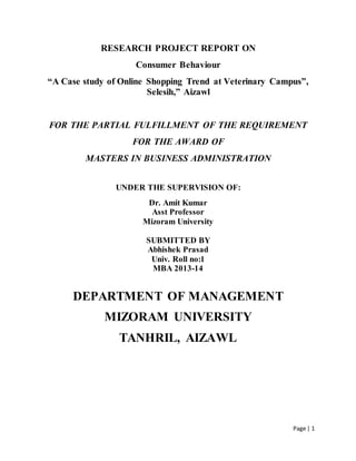 Page | 1
RESEARCH PROJECT REPORT ON
Consumer Behaviour
“A Case study of Online Shopping Trend at Veterinary Campus”,
Selesih,” Aizawl
FOR THE PARTIAL FULFILLMENT OF THE REQUIREMENT
FOR THE AWARD OF
MASTERS IN BUSINESS ADMINISTRATION
UNDER THE SUPERVISION OF:
Dr. Amit Kumar
Asst Professor
Mizoram University
SUBMITTED BY
Abhishek Prasad
Univ. Roll no:1
MBA 2013-14
DEPARTMENT OF MANAGEMENT
MIZORAM UNIVERSITY
TANHRIL, AIZAWL
 
