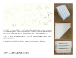JOINT MATERIAL EXPLORATION
The joints between different materials and shapes and spaces are pretexts
for generating texts. It is a sign of things to come. It achieves the change of
conditions. It solves practical, social, historical & individual functions.
The gaps are a window into what is to come. They provoke curiosity. They
gather attention.
A door is an invitation to gather: to be surrounded within its walls.
FOAM MODEL 1
 