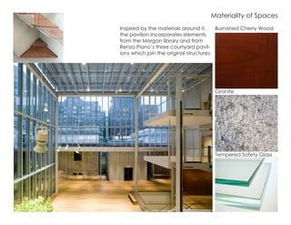 Inspired by the materials around it,
the pavilion incorporates elements
from the Morgan library and from
Renzo Piano’s three courtyard pavil-
ions which join the original structures.
Burnished Cherry Wood
Tempered Safety Glass
Granite
Materiality of Spaces
 