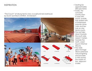 •	Seating for
approximately
200 spectators
•	Inside, the
concrete
construction
is clad with
wood, outside
fully sealed with
a hotsprayed
polymer same
color and tex-
ture as clay
tennis courts.
•	The roof dips
down towards
the south side,
raised 7 meters
towards the
north, creat-
ing an informal
tribune.
•	The wide
glass frontage
allows extensive
natural lighting
and provides
a view across
the waters of
the adjacent
IJ-lake.
INSPIRATION
“The Couch” at IJburg tennis club: a sculptural red clubhouse
by Dutch architects MVRDV, Amsterdam
 