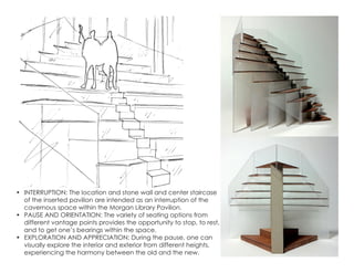•	 INTERRUPTION: The location and stone wall and center staircase
of the inserted pavilion are intended as an interruption of the
cavernous space within the Morgan Library Pavilion.
•	 PAUSE AND ORIENTATION: The variety of seating options from
different vantage points provides the opportunity to stop, to rest,
and to get one’s bearings within the space.
•	 EXPLORATION AND APPRECIATION: During the pause, one can
visually explore the interior and exterior from different heights,
experiencing the harmony between the old and the new.
 
