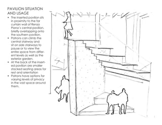 PAVILION SITUATION
AND USAGE
•	 The inserted pavilion sits
in proximity to the far
curtain wall of Renzo
Piano’s central pavilion,
briefly overlapping onto
the southern pavilion.
•	 Patrons can climb the
central stairway and
sit on side stairways to
pause or to view the
entire space from differ-
ent levels as well as the
exterior garden.
•	 At the back of the insert-
ed pavilion are smaller
stacked seating areas for
rest and orientation
•	 Patrons have options for
varying levels of privacy
in the vast space around
them.
 