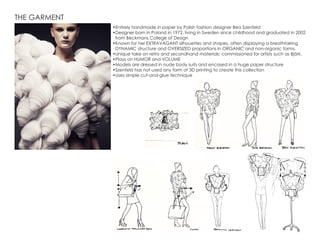 THE GARMENT
•	Entirely handmade in paper by Polish fashion designer Bea Szenfeld
•	Designer born in Poland in 1972, living in Sweden since childhood and graduated in 2002
from Beckmans College of Design
•	Known for her EXTRAVAGANT silhouettes and shapes, often displaying a breathtaking
DYNAMIC structure and OVERSIZED proportions in ORGANIC and non-organic forms.
•	Unique take on retro and secondhand materials; commissioned for artists such as Björk.
•	Plays on HUMOR and VOLUME
•	Models are dressed in nude body suits and encased in a huge paper structure
•	Szenfeld has not used any form of 3D printing to create this collection
•	Uses simple cut-and-glue technique
 