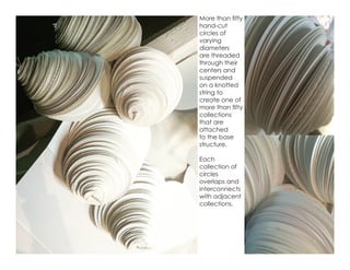 More than fifty
hand-cut
circles of
varying
diameters
are threaded
through their
centers and
suspended
on a knotted
string to
create one of
more than fifty
collections
that are
attached
to the base
structure.
Each
collection of
circles
overlaps and
interconnects
with adjacent
collections.
 