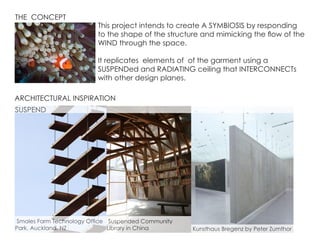 THE CONCEPT
This project intends to create A SYMBIOSIS by responding
to the shape of the structure and mimicking the flow of the
WIND through the space.
It replicates elements of of the garment using a
SUSPENDed and RADIATING ceiling that INTERCONNECTs
with other design planes.
ARCHITECTURAL INSPIRATION
Kunsthaus Bregenz by Peter Zumthor
Smales Farm Technology Office
Park, Auckland, NZ
Suspended Community
Library in China
SUSPEND
 