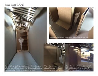 FINAL LOFT MODEL
Undulating ceiling treatment which begins
at the top of the entrance door and rises to
ceiling height at the end of the hall.
View from northeast corner of
loft looking west to see bed
platform and core on the left.
View from west win-
dows toward hallway
(through kitchen area).
Shower and toilet space at the core of the loft.
 