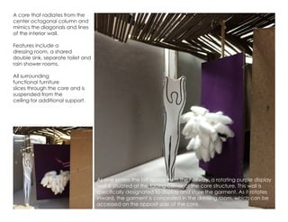 A core that radiates from the
center octagonal column and
mimics the diagonals and lines
of the interior wall.
Features include a
dressing room, a shared
double sink, separate toilet and
rain shower rooms.
All surrounding
functional furniture
slices through the core and is
suspended from the
ceiling for additional support.
As one enters the loft space from the hallway, a rotating purple display
wall is situated at the facing corner of the core structure. This wall is
specifically designated to display and store the garment. As it rotates
inward, the garment is concealed in the dressing room, which can be
accessed on the opposit side of the core.
 