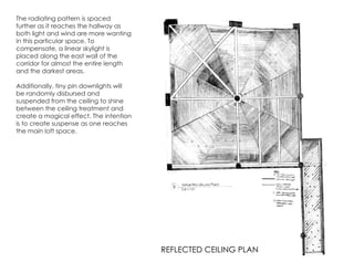 The radiating pattern is spaced
further as it reaches the hallway as
both light and wind are more wanting
in this particular space. To
compensate, a linear skylight is
placed along the east wall of the
corridor for almost the entire length
and the darkest areas.
Additionally, tiny pin downlights will
be randomly disbursed and
suspended from the ceiling to shine
between the ceiling treatment and
create a magical effect. The intention
is to create suspense as one reaches
the main loft space.
REFLECTED CEILING PLAN
 