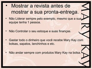 • Mostrar a revista antes de
mostrar a sua pronta-entrega.
• Não Liderar sempre pelo exemplo, mesmo que a sua
equipe tenha 1 pessoa.
• Não Controlar o seu estoque e suas finanças.
• Gastar todo o dinheiro que você recebe Mary Kay com
bolsas, sapatos, lanchinhos e etc.
• Não andar sempre com produtos Mary Kay na bolsa.
 