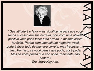 “ Sua atitude é o fator mais significante para que você
tenha sucesso em sua carreira, pois com uma atitude
positiva você pode fazer tudo errado, e mesmo assim
ter êxito. Porém com uma atitude negativa, você
poderá fazer tudo da maneira correta, mas fracassar no
final. Por isso, se você pensa que pode, você pode!
Mas se você pensa que não pode, realmente não
poderá!!
Sra. Mary Kay Ash.
 