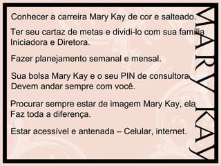 Conhecer a carreira Mary Kay de cor e salteado.
Ter seu cartaz de metas e dividi-lo com sua família
Iniciadora e Diretora.
Fazer planejamento semanal e mensal.
Sua bolsa Mary Kay e o seu PIN de consultora
Devem andar sempre com você.
Procurar sempre estar de imagem Mary Kay, ela
Faz toda a diferença.
Estar acessível e antenada – Celular, internet.
 