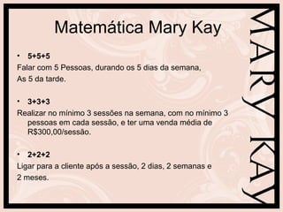 Matemática Mary Kay
• 5+5+5
Falar com 5 Pessoas, durando os 5 dias da semana,
As 5 da tarde.
• 3+3+3
Realizar no mínimo 3 sessões na semana, com no mínimo 3
pessoas em cada sessão, e ter uma venda média de
R$300,00/sessão.
• 2+2+2
Ligar para a cliente após a sessão, 2 dias, 2 semanas e
2 meses.
 