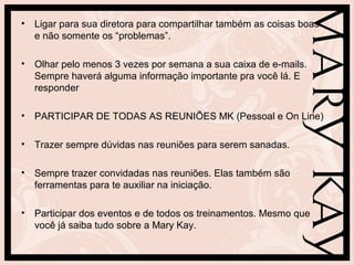 • Ligar para sua diretora para compartilhar também as coisas boas
e não somente os “problemas”.
• Olhar pelo menos 3 vezes por semana a sua caixa de e-mails.
Sempre haverá alguma informação importante pra você lá. E
responder
• PARTICIPAR DE TODAS AS REUNIÕES MK (Pessoal e On Line)
• Trazer sempre dúvidas nas reuniões para serem sanadas.
• Sempre trazer convidadas nas reuniões. Elas também são
ferramentas para te auxiliar na iniciação.
• Participar dos eventos e de todos os treinamentos. Mesmo que
você já saiba tudo sobre a Mary Kay.
 
