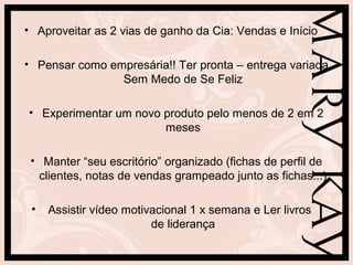 • Aproveitar as 2 vias de ganho da Cia: Vendas e Início
• Pensar como empresária!! Ter pronta – entrega variada
Sem Medo de Se Feliz
• Experimentar um novo produto pelo menos de 2 em 2
meses
• Manter “seu escritório” organizado (fichas de perfil de
clientes, notas de vendas grampeado junto as fichas...)
• Assistir vídeo motivacional 1 x semana e Ler livros
de liderança
 
