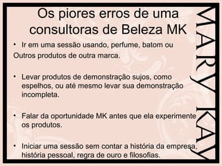 Os piores erros de uma
consultoras de Beleza MK
• Ir em uma sessão usando, perfume, batom ou
Outros produtos de outra marca.
• Levar produtos de demonstração sujos, como
espelhos, ou até mesmo levar sua demonstração
incompleta.
• Falar da oportunidade MK antes que ela experimente
os produtos.
• Iniciar uma sessão sem contar a história da empresa,
história pessoal, regra de ouro e filosofias.
 
