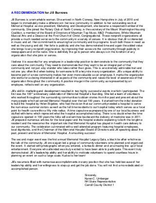 A RECOMMENDATION for Jill Burrows
Jill Burrows is a remarkable woman. She arrived in North Conway, New Hampshire in July of 2010 and
began to immediately make a difference in her new community. In addition to her outstanding work at
Memorial Hospital as vice president, Marketing and Development, she became a respected member of the
community. She joined the Rotary Club of North Conway, is the secretary of the Mount Washington Housing
Coalition, a member of the Board of Directors of Mountain Top Music, M&D Productions, White Mountain
Musical Arts and a Deacon at the First Church of Christ, Congregational. These nonprofit organizations all
provide a much needed services to the community in a variety of venues. It is obvious that Jill is interested
in music and art. Her commitment to ensuring her community and its programs touch both those in need as
well as the young and old. Her forte is publicity and she has demonstrated time and again the added value
she brings to any nonprofit organization, by improving their access to the community through publicity in
newspapers and on the radio. She is definitely the go to person who always is in the forefront of any
organization that she joins or serves.
I believe it is essential for any employee in a leadership position to demonstrate to the community that they
care about the community. They need to demonstrate that they want to be an integral part of that
community and not just a by stander who takes rather than gives. This is an extremely admirable trait and
not one you often find when looking for someone to fill a key role in any organization. Jill’s unique ability to
become part of a new community makes her even more valuable as an employee. It marks the organization
she works for as being interested in all aspects of the community and raises the level of awareness of that
organization throughout the community. A positive image in the community, as represented by an
employee, reflects well on any organization.
Jill’s skill in marketing and development resulted in two highly successful events in which I participated. The
first was the 100th
anniversary celebration of Memorial Hospital’s founding. She led a team of volunteers
who worked throughout the surrounding communities to obtain stories from the past and present about the
many people who had served Memorial Hospital over the last 100 years. It started from the initial donation
to build the hospital by Helen Bigelow, who had the vision that our community needed a hospital to serve
the numerous summer visitors as well as the full time residents to our hospital today which serves as a focal
point for health care within a fifty mile radius. A time capsule was prepared by one of our local business and
stuffed with items which represent what the hospital accomplishes today. There is no doubt when the time
capsule is opened in 100 years the folks will exclaim how backward the delivery of medicine was in 2011.
Jill prepared numerous articles for the local paper and the hospital website explaining to both the longtime
resident and the newcomer the important role that Memorial Hospital has played in health care delivery to
our community. The celebration culminated with a well-attended program featuring hospital employees,
local dignitaries, and the Chairman of the Memorial Hospital Board of Directors and Jill speaking about the
past, present and future of Memorial Hospital. A smashing success!
The second major event was the first annual Memorial Hospital Legacy Gala, a black tie affair which was
the talk of the community. Jill once again led a group of community volunteers who planned and organized
the event. It started with photographs when you entered, a fantastic dinner and an amazing line up of local
entertainment. Everyone who attended was truly excited to have been able to participate. This event truly
demonstrated Jill’s leadership ability and her ability to motivate volunteers to spend countless hours in
planning an event on such a large scale. Kudos to her team!
Jill’s resume is filled with numerous accomplishments in every position that she has held because of her
leadership ability and her willingness to step up and get the job done. You will not find a more dedicated or
accomplished person.
Sincerely,
Karen C. Umberger
NH State Representative
Carroll County District 1
 