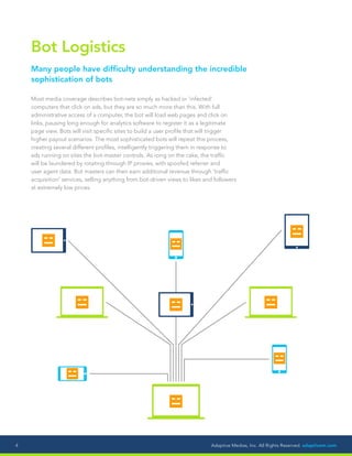 Adaptive Medias, Inc. All Rights Reserved. adaptivem.com4
Bot Logistics
Many people have difficulty understanding the incredible
sophistication of bots
Most media coverage describes bot-nets simply as hacked or ‘infected’
computers that click on ads, but they are so much more than this. With full
administrative access of a computer, the bot will load web pages and click on
links, pausing long enough for analytics software to register it as a legitimate
page view. Bots will visit specific sites to build a user profile that will trigger
higher payout scenarios. The most sophisticated bots will repeat this process,
creating several different profiles, intelligently triggering them in response to
ads running on sites the bot-master controls. As icing on the cake, the traffic
will be laundered by rotating through IP proxies, with spoofed referrer and
user agent data. Bot masters can then earn additional revenue through ‘traffic
acquisition’ services, selling anything from bot-driven views to likes and followers
at extremely low prices.
 