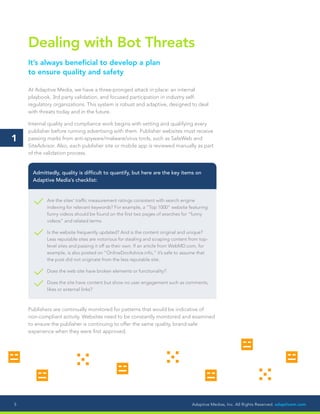 Adaptive Medias, Inc. All Rights Reserved. adaptivem.com5
Dealing with Bot Threats
It’s always beneficial to develop a plan
to ensure quality and safety
At Adaptive Media, we have a three-pronged attack in place: an internal
playbook, 3rd party validation, and focused participation in industry self-
regulatory organizations. This system is robust and adaptive, designed to deal
with threats today and in the future.
Internal quality and compliance work begins with vetting and qualifying every
publisher before running advertising with them. Publisher websites must receive
passing marks from anti-spyware/malware/virus tools, such as SafeWeb and
SiteAdvisor. Also, each publisher site or mobile app is reviewed manually as part
of the validation process.
Are the sites’ traffic measurement ratings consistent with search engine
indexing for relevant keywords? For example, a “Top 1000” website featuring
funny videos should be found on the first two pages of searches for “funny
videos” and related terms.
Is the website frequently updated? And is the content original and unique?
Less reputable sites are notorious for stealing and scraping content from top-
level sites and passing it off as their own. If an article from WebMD.com, for
example, is also posted on “OnlineDocAdvice.info,” it’s safe to assume that
the post did not originate from the less reputable site.
Does the web site have broken elements or functionality?
Does the site have content but show no user engagement such as comments,
likes or external links?
Admittedly, quality is difficult to quantify, but here are the key items on
Adaptive Media’s checklist:
Publishers are continually monitored for patterns that would be indicative of
non-compliant activity. Websites need to be constantly monitored and examined
to ensure the publisher is continuing to offer the same quality, brand-safe
experience when they were first approved.
1
 