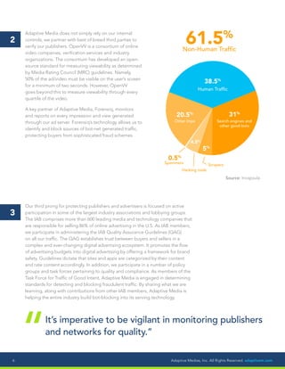 Adaptive Medias, Inc. All Rights Reserved. adaptivem.com6
Adaptive Media does not simply rely on our internal
controls, we partner with best of breed third parties to
verify our publishers. OpenVV is a consortium of online
video companies, verification services and industry
organizations. The consortium has developed an open-
source standard for measuring viewability as determined
by Media Rating Council (MRC) guidelines. Namely,
50% of the ad/video must be visible on the user’s screen
for a minimum of two seconds. However, OpenVV
goes beyond this to measure viewability through every
quartile of the video.
A key partner of Adaptive Media, Forensiq, monitors
and reports on every impression and view generated
through our ad server. Forensiq’s technology allows us to
identify and block sources of bot-­net generated traffic,
protecting buyers from sophisticated fraud schemes.
2
Our third prong for protecting publishers and advertisers is focused on active
participation in some of the largest industry associations and lobbying groups.
The IAB comprises more than 600 leading media and technology companies that
are responsible for selling 86% of online advertising in the U.S. As IAB members,
we participate in administering the IAB Quality Assurance Guidelines (QAG)
on all our traffic. The QAG establishes trust between buyers and sellers in a
complex and ever-changing digital advertising ecosystem. It promotes the flow
of advertising budgets into digital advertising by offering a framework for brand
safety. Guidelines dictate that sites and apps are categorized by their content
and rate content accordingly. In addition, we participate in a number of policy
groups and task forces pertaining to quality and compliance. As members of the
Task Force for Traffic of Good Intent, Adaptive Media is engaged in determining
standards for detecting and blocking fraudulent traffic. By sharing what we are
learning, along with contributions from other IAB members, Adaptive Media is
helping the entire industry build bot-blocking into its serving technology.
3
It’s imperative to be vigilant in monitoring publishers
and networks for quality.”
“
61.5%
Non-Human Traffic
38.5%
Human Traffic
Search engines and
other good bots
Spammers
Hacking tools
Scrapers
Other imps
31%
5%
4.5%
0.5%
20.5%
Source: Incapsula
 