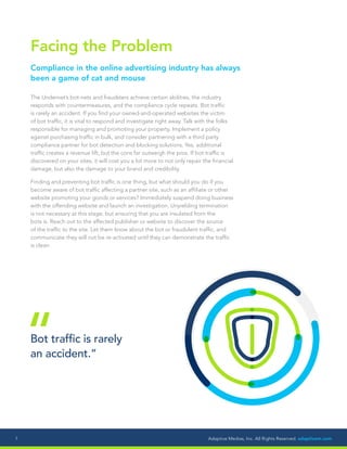 Adaptive Medias, Inc. All Rights Reserved. adaptivem.com7
Facing the Problem
Compliance in the online advertising industry has always
been a game of cat and mouse
The Undernet’s bot-nets and fraudsters achieve certain abilities, the industry
responds with countermeasures, and the compliance cycle repeats. Bot traffic
is rarely an accident. If you find your owned-and-operated websites the victim
of bot traffic, it is vital to respond and investigate right away. Talk with the folks
responsible for managing and promoting your property. Implement a policy
against purchasing traffic in bulk, and consider partnering with a third party
compliance partner for bot detection and blocking solutions. Yes, additional
traffic creates a revenue lift, but the cons far outweigh the pros. If bot traffic is
discovered on your sites, it will cost you a lot more to not only repair the financial
damage, but also the damage to your brand and credibility.
Finding and preventing bot traffic is one thing, but what should you do if you
become aware of bot traffic affecting a partner site, such as an affiliate or other
website promoting your goods or services? Immediately suspend doing business
with the offending website and launch an investigation. Unyielding termination
is not necessary at this stage, but ensuring that you are insulated from the
bots is. Reach out to the affected publisher or website to discover the source
of the traffic to the site. Let them know about the bot or fraudulent traffic, and
communicate they will not be re-activated until they can demonstrate the traffic
is clean.
Bot traffic is rarely
an accident.”“
 