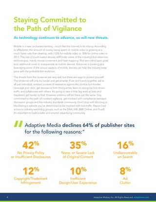 Adaptive Medias, Inc. All Rights Reserved. adaptivem.com8
Staying Committed to
the Path of Vigilance
As technology continues to advance, so will new threats.
Mobile is a new, uncharted territory – much like the internet in its infancy. According
to eMarketer, the amount of money being spent on mobile video is growing at a
much faster rate than desktop, with 112% for mobile video vs. 35% for online video in
2013. This rise of touch-based devices will hinder some of the industry’s bot-detection
technologies, mainly mouse movement and heat mapping. This semi-blind spot gives
bots additional cover to masquerade as mobile devices. Advances in pixeling plus
leveraging some of the unique aspects of mobile devices can help the industry keep
pace with the probable bot evolution.
The threats from the Undernet are very real, but there are ways to protect yourself.
The Undernet will only try harder and get smarter. If we don’t work together, we’re
all just individual, isolated pockets of resistance against the zombie bot-hordes.
Leverage your data, get assistance from third parties, learn to recognize bot-driven
traffic and collaborate with others. It’s going to take a little leg work as bots and
fraudsters get harder to find. However, patterns will be there just the same. Stay
committed to the path of constant vigilance, get involved with compliance standard
discussion groups and the industry standards community. Don’t stop with blocking or
blacklisting a website you’ve determined to be involved with bot-traffic. Report bad
actors to industry watchdog groups, such as the DAA, IAB, BBB Online, and TrustE.
It’s important to build a safer and smarter advertising community.
42%
No Privacy Policy
or Insufficient Disclosures
12%
Copyright/Trademark
Infringement
35%
None, or Severe Lack
of Original Content
10%
Inefficient
Design/User Experience
16%
Undiscoverable
on Search
8%
Ad
Clutter
Adaptive Media declines 64% of publisher sites
for the following reasons:”
“
 