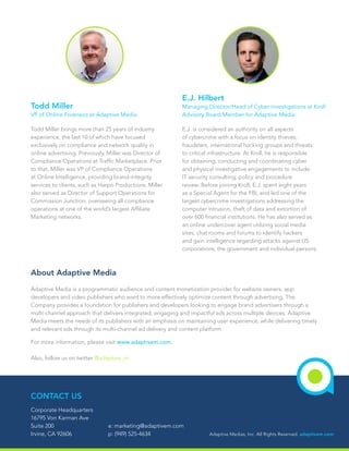 About Adaptive Media
Todd Miller
VP of Online Forensics at Adaptive Media
E.J. Hilbert
Managing Director/Head of Cyber Investigations at Kroll
Advisory Board Member for Adaptive Media
Adaptive Media is a programmatic audience and content monetization provider for website owners, app
developers and video publishers who want to more effectively optimize content through advertising. The
Company provides a foundation for publishers and developers looking to engage brand advertisers through a
multi-channel approach that delivers integrated, engaging and impactful ads across multiple devices. Adaptive
Media meets the needs of its publishers with an emphasis on maintaining user experience, while delivering timely
and relevant ads through its multi-channel ad delivery and content platform.
For more information, please visit www.adaptivem.com.
Also, follow us on twitter @adaptive_m
Todd Miller brings more than 25 years of industry
experience, the last 10 of which have focused
exclusively on compliance and network quality in
online advertising. Previously, Miller was Director of
Compliance Operations at Traffic Marketplace. Prior
to that, Miller was VP of Compliance Operations
at Online Intelligence, providing brand-integrity
services to clients, such as Harpo Productions. Miller
also served as Director of Support Operations for
Commission Junction, overseeing all compliance
operations at one of the world’s largest Affiliate
Marketing networks.
E.J. is considered an authority on all aspects
of cybercrime with a focus on identity thieves,
fraudsters, international hacking groups and threats
to critical infrastructure. At Kroll, he is responsible
for obtaining, conducting and coordinating cyber
and physical investigative engagements to include
IT security consulting, policy and procedure
review. Before joining Kroll, E.J. spent eight years
as a Special Agent for the FBI, and led one of the
largest cybercrime investigations addressing the
computer intrusion, theft of data and extortion of
over 600 financial institutions. He has also served as
an online undercover agent utilizing social media
sites, chat rooms and forums to identify hackers
and gain intelligence regarding attacks against US
corporations, the government and individual persons.
Adaptive Medias, Inc. All Rights Reserved. adaptivem.com
CONTACT US
Corporate Headquarters
16795 Von Karman Ave
Suite 200
Irvine, CA 92606
e: marketing@adaptivem.com
p: (949) 525-4634
 