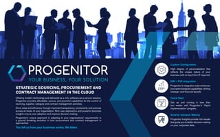 Utilising modern technology and delivered as a rich, software-as-a-service solution,
Progenitor provides affordable, secure, and powerful capabilities for the control of
sourcing, supplier, category and contract management activities.
Drive value and efficiency through improved transparency, productivity and process
across all levels of your organisation. Rich user experience and powerful business
insights ensure user adoption and improve decision making.
Progenitor’s unique approach in adapting to your organisations’ requirements is
a ground breaking evolution in how procurement and contract management is
approached.
You tell us how your business works. We listen.
STRATEGIC SOURCING, PROCUREMENT AND
CONTRACT MANAGEMENT IN THE CLOUD
RAPID IMPLEMENTATION
Quick Start
Get up and running in less than
two weeks with Progenitor’s ‘Rapid
Implementation’ program.
ENTERPRISE RESOURCE PLANNING
ERP / P2P Integration
Progenitor’s integration suite enhances
your spend analysis capabilities, driving
strategic and financial benefit.
INSIGHTS
Smarter Decision Making
Progenitor Insights provide rich visuals
that guide you to better decision making
on your corporate data.
CUSTOM CONFIGURATION
Custom Configuration
High degree of personalisation that
reflects the unique nature of your
business with no input from IT required.
 