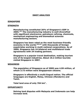 SWOT ANALYSIS


SINGAPORE

STRENGTH

    Manufacturing constituted 26% of Singapore's GDP in
    2005.[45] The manufacturing industry is well-diversified
    with significant electronics, petroleum refining, chemicals,
    mechanical engineering and biomedical sciences
    manufacturing sectors.

    Singapore has been rated as the most business-friendly
    economy in the world,[48][49] with thousands of foreign
    expatriates working in multi-national corporations. As of
    2009, Singapore has 16 bilateral and multilateral trade
    agreements with 24 trading partners.

    Singapore is a popular travel destination, making tourism
    one of its largest industries. About 10.2 million tourists
    visited Singapore in 2007.

WEAKNESS

    The population of Singapore as of 2009 was 4.99 million, of
    whom 3.73 million were Singaporean citizens.

    Singapore is effectively a multi-lingual nation. The official
    languages are English, Malay, Chinese (Mandarin) and
    Tamil.

    Total land area of only 704 km2 .

OPPURTUNITY

    Solving land disputes with Malaysia and Indonesia can help
    increase land.
 