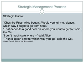 Strategic Management Process Strategic Quote:  “ Cheshire Puss, Alice began...Would you tell me, please, which way I ought to go from here?” “ That depends a good deal on where you want to get to,” said the Cat.  “ I don’t much care where –” said Alice.  “ Then it doesn’t matter which way you go,” said the Cat.  - Lewis Carroll,  Alice in the Wonderland 