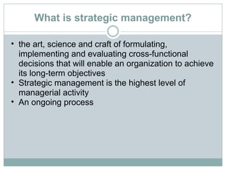 What is strategic management? the art, science and craft of formulating, implementing and evaluating cross-functional decisions that will enable an organization to achieve its long-term objectives Strategic management is the highest level of managerial activity An ongoing process 
