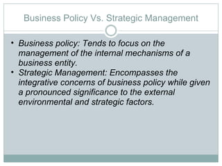 Business Policy Vs. Strategic Management Business policy: Tends to focus on the management of the internal mechanisms of a business entity.  Strategic Management: Encompasses the integrative concerns of business policy while given a pronounced significance to the external environmental and strategic factors.  