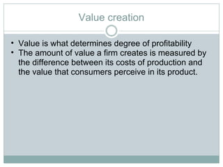 Value creation Value is what determines degree of profitability The amount of value a firm creates is measured by the difference between its costs of production and the value that consumers perceive in its product.  