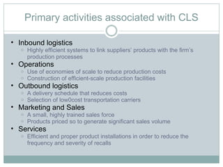 Primary activities associated with CLS Inbound logistics Highly efficient systems to link suppliers’ products with the firm’s production processes Operations Use of economies of scale to reduce production costs Construction of efficient-scale production facilities Outbound logistics A delivery schedule that reduces costs Selection of low0cost transportation carriers Marketing and Sales A small, highly trained sales force Products priced so to generate significant sales volume Services Efficient and proper product installations in order to reduce the frequency and severity of recalls 