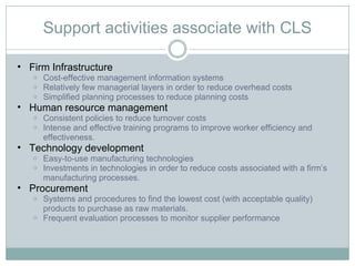 Support activities associate with CLS Firm Infrastructure Cost-effective management information systems Relatively few managerial layers in order to reduce overhead costs Simplified planning processes to reduce planning costs Human resource management Consistent policies to reduce turnover costs Intense and effective training programs to improve worker efficiency and effectiveness.  Technology development Easy-to-use manufacturing technologies Investments in technologies in order to reduce costs associated with a firm’s manufacturing processes.  Procurement Systems and procedures to find the lowest cost (with acceptable quality) products to purchase as raw materials.  Frequent evaluation processes to monitor supplier performance 