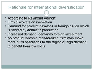 Rationale for international diversification According to Raymond Vernon:  Firm discovers an innovation Demand for product develops in foreign nation which is served by domestic production Increased demand, demands foreign investment As product become standardized, firm may move more of its operations to the region of high demand to benefit from low costs 