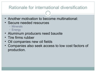 Rationale for international diversification Another motivation to become multinational: Secure needed resources Minerals Energy Aluminum producers need bauxite Tire firms rubber Oil companies new oil fields Companies also seek access to low cost factors of production.  