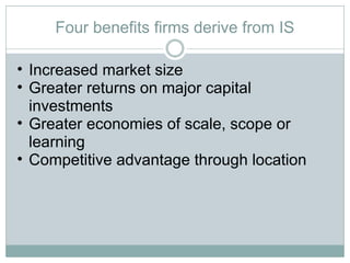 Four benefits firms derive from IS Increased market size Greater returns on major capital investments Greater economies of scale, scope or learning Competitive advantage through location 