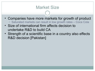 Market Size Companies have more markets for growth of product Saturated markets can result in low growth rates – Coca Cola Size of international firm affects decision to undertake R&D to build CA Strength of a scientific base in a country also effects R&D decision [Pakistan] 