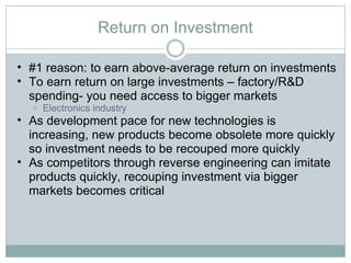 Return on Investment #1 reason: to earn above-average return on investments To earn return on large investments – factory/R&D spending- you need access to bigger markets Electronics industry  As development pace for new technologies is increasing, new products become obsolete more quickly so investment needs to be recouped more quickly As competitors through reverse engineering can imitate products quickly, recouping investment via bigger markets becomes critical 