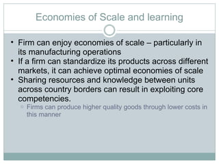 Economies of Scale and learning Firm can enjoy economies of scale – particularly in its manufacturing operations If a firm can standardize its products across different markets, it can achieve optimal economies of scale Sharing resources and knowledge between units across country borders can result in exploiting core competencies.  Firms can produce higher quality goods through lower costs in this manner 