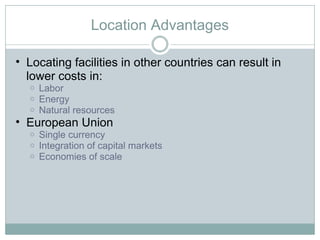 Location Advantages Locating facilities in other countries can result in lower costs in: Labor Energy Natural resources European Union Single currency Integration of capital markets Economies of scale  