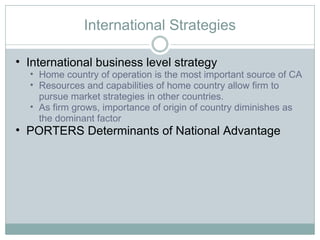 International Strategies International business level strategy Home country of operation is the most important source of CA Resources and capabilities of home country allow firm to pursue market strategies in other countries.  As firm grows, importance of origin of country diminishes as the dominant factor PORTERS Determinants of National Advantage 