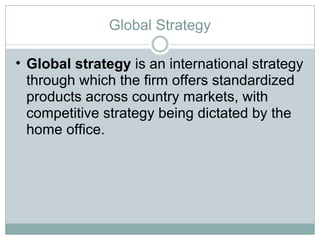 Global Strategy Global strategy  is an international strategy through which the firm offers standardized products across country markets, with competitive strategy being dictated by the home office.  
