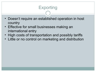 Exporting Doesn’t require an established operation in host country Effective for small businesses making an international entry High costs of transportation and possibly tariffs Little or no control on marketing and distribution 