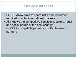 Strategic Alliances PROS: Allow firms to share risks and resources required to enter international markets Ally knows the competitive conditions, culture, legal and social norms of the host country CONS: incompatible partners; conflict between partners 